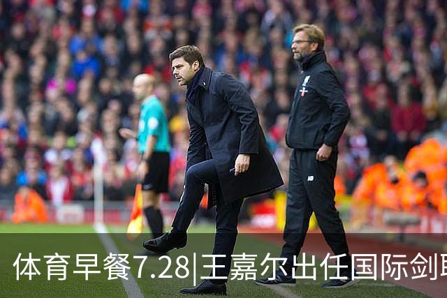 体育早餐7.28|王嘉尔出任国际剑联全球大使 中国男篮再胜喀麦隆队